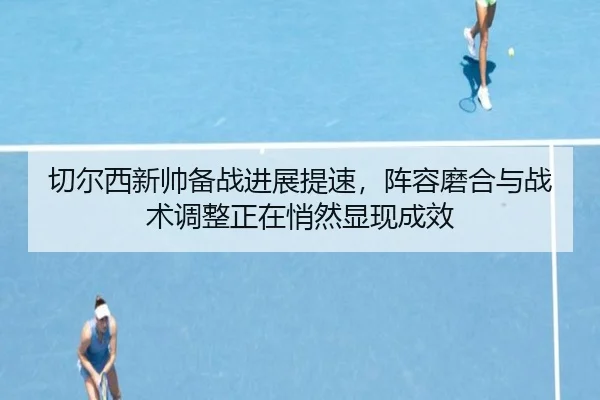 切尔西新帅备战进展提速，阵容磨合与战术调整正在悄然显现成效